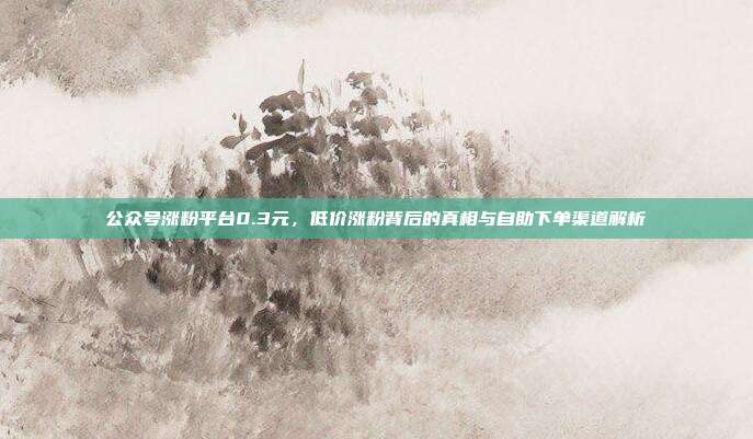 公众号涨粉平台0.3元,低价涨粉背后的真相与自助下单渠道解析