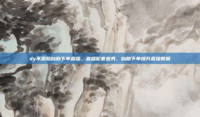dy不露脸自助下单直播,直播配套业务,自助下单提升直播数据
