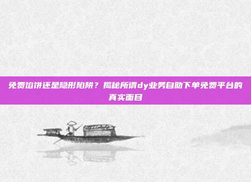 免费馅饼还是隐形陷阱?揭秘所谓dy业务自助下单免费平台的真实面目