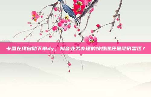 卡盟在线自助下单dy，抖音业务办理的快捷键还是隐形雷区？