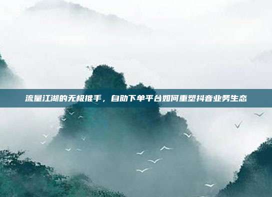 流量江湖的无极推手,自助下单平台如何重塑抖音业务生态