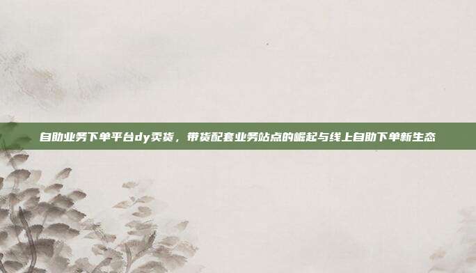 自助业务下单平台dy卖货,带货配套业务站点的崛起与线上自助下单新生态