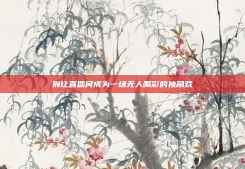 别让直播间成为一场无人喝彩的独角戏