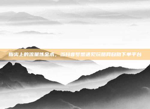 指尖上的流量炼金术，当抖音梦想遇见玩酷网自助下单平台