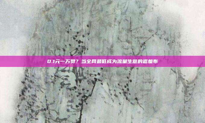 0.1元一万赞?当全网最低成为流量生意的遮羞布
