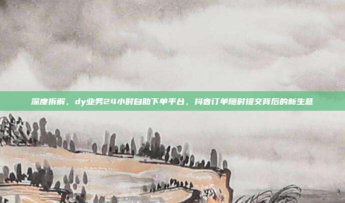 深度拆解,dy业务24小时自助下单平台,抖音订单随时提交背后的新生意