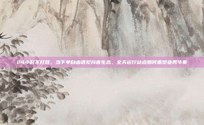 24小时不打烊,当下单自由遇见抖音生态,全天运行站点如何重塑业务节奏