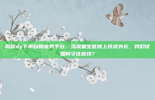 揭秘dy下单自助业务平台,当流量生意披上技术外衣,我们该如何守住底线?