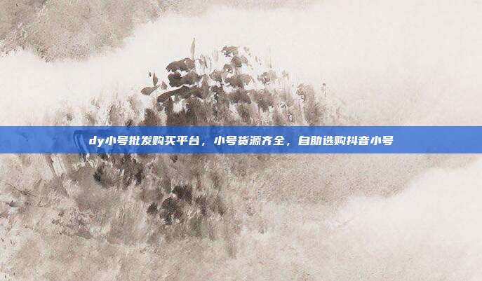 dy小号批发购买平台,小号货源齐全,自助选购抖音小号