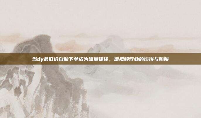 当dy最低价自助下单成为流量捷径,短视频行业的馅饼与陷阱