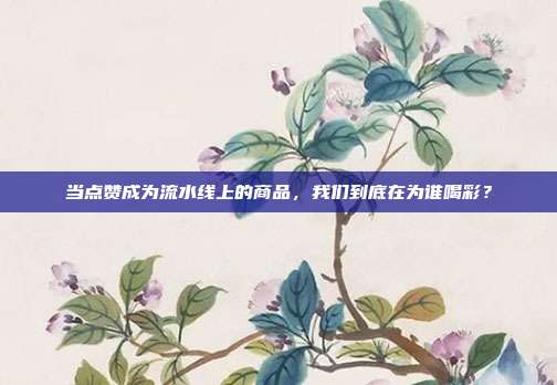 当点赞成为流水线上的商品,我们到底在为谁喝彩?