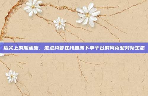 指尖上的加速器,走进抖音在线自助下单平台的网页业务新生态