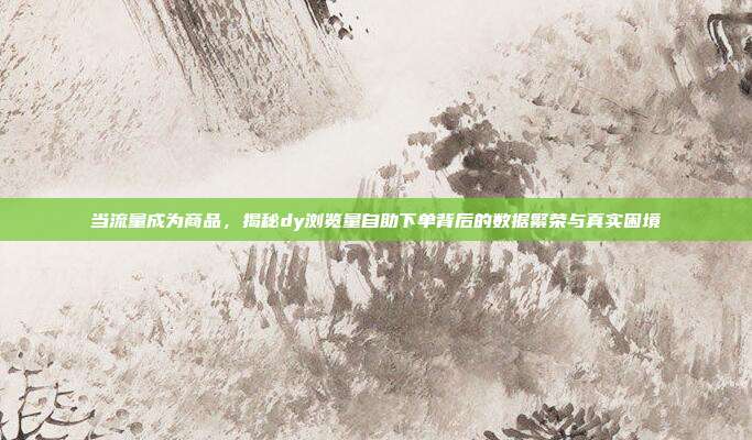当流量成为商品,揭秘dy浏览量自助下单背后的数据繁荣与真实困境