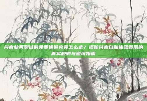 抖音业务测试的免费通道究竟怎么走?揭秘抖音自助体验背后的真实规则与避坑指南