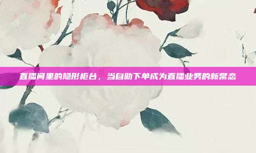 直播间里的隐形柜台,当自助下单成为直播业务的新常态