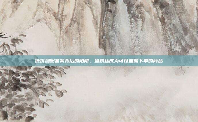 低价稳粉套餐背后的陷阱，当粉丝成为可以自助下单的商品