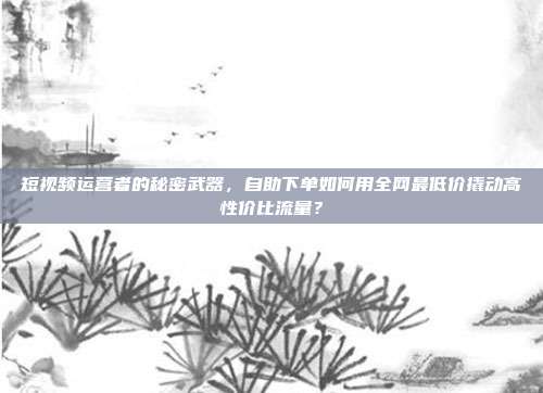 短视频运营者的秘密武器,自助下单如何用全网最低价撬动高性价比流量?