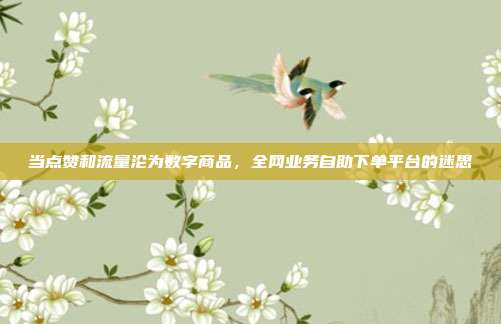当点赞和流量沦为数字商品,全网业务自助下单平台的迷思
