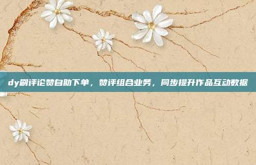 dy刷评论赞自助下单,赞评组合业务,同步提升作品互动数据