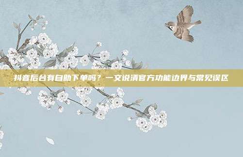 抖音后台有自助下单吗？一文说清官方功能边界与常见误区