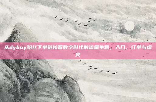 从dybuy粉丝下单链接看数字时代的流量生意,入口、订单与虚火