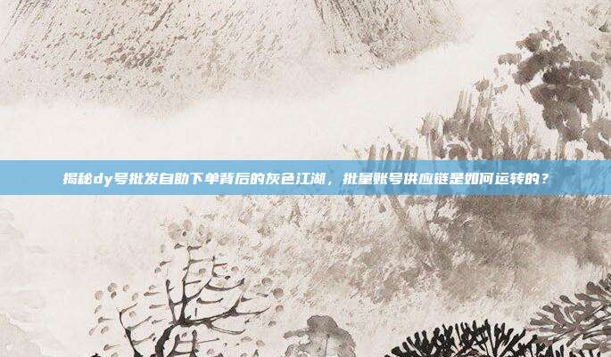 揭秘dy号批发自助下单背后的灰色江湖，批量账号供应链是如何运转的？