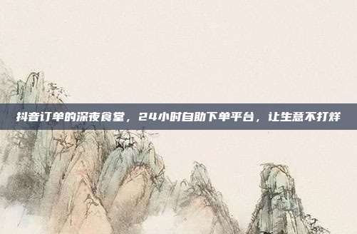 抖音订单的深夜食堂，24小时自助下单平台，让生意不打烊