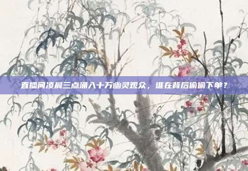 直播间凌晨三点涌入十万幽灵观众,谁在背后偷偷下单?