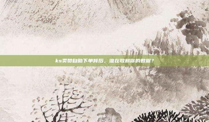 ks卖赞自助下单背后,谁在收割你的数据?