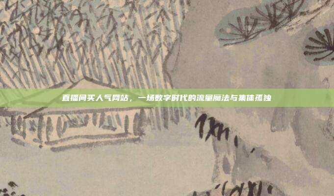 直播间买人气网站,一场数字时代的流量魔法与集体孤独