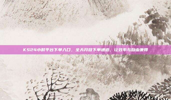 KS24小时平台下单入口,全天开放下单通道,让效率与自由兼得