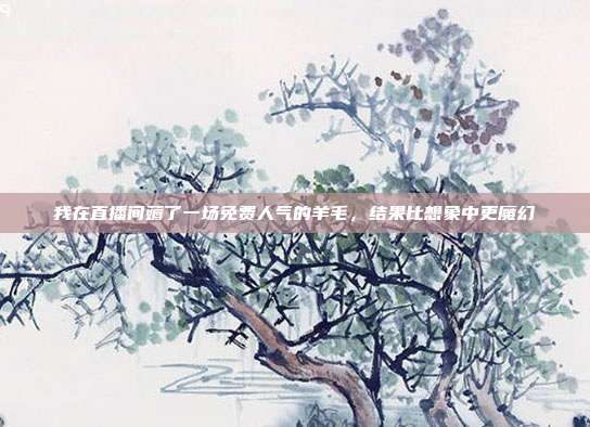 我在直播间薅了一场免费人气的羊毛,结果比想象中更魔幻