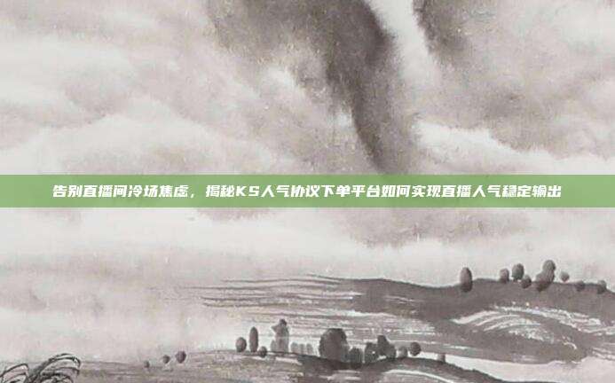 告别直播间冷场焦虑,揭秘KS人气协议下单平台如何实现直播人气稳定输出
