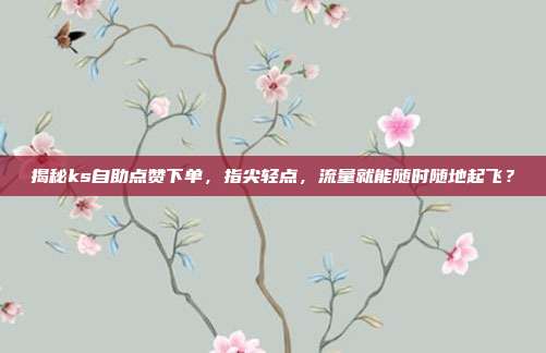 揭秘ks自助点赞下单,指尖轻点,流量就能随时随地起飞?