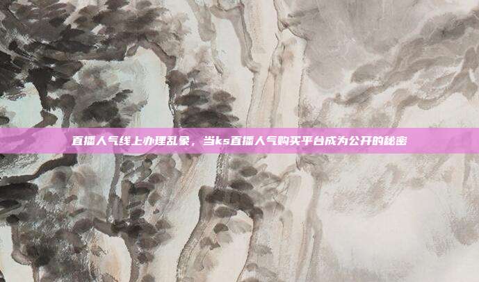 直播人气线上办理乱象,当ks直播人气购买平台成为公开的秘密