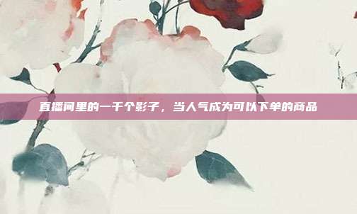 直播间里的一千个影子,当人气成为可以下单的商品