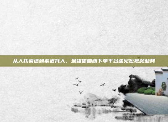 从人找渠道到渠道找人,当媒体自助下单平台遇见短视频业务