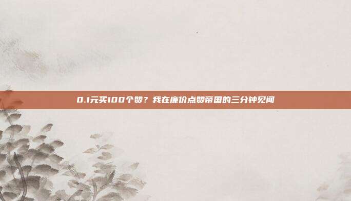 0.1元买100个赞?我在廉价点赞帝国的三分钟见闻