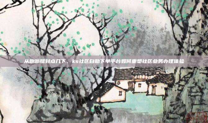 从跑断腿到点几下,ks社区自助下单平台如何重塑社区业务办理体验