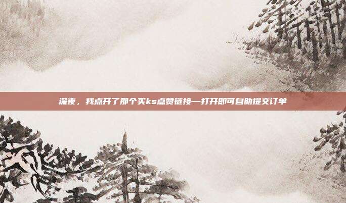深夜,我点开了那个买ks点赞链接—打开即可自助提交订单