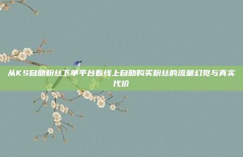 从KS自助粉丝下单平台看线上自助购买粉丝的流量幻觉与真实代价