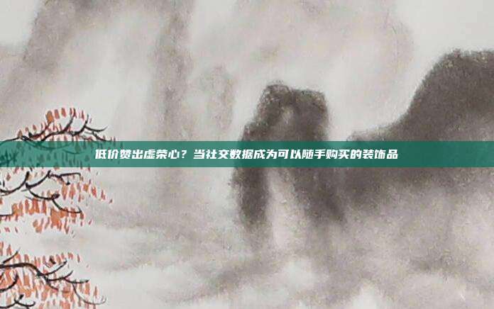 低价赞出虚荣心?当社交数据成为可以随手购买的装饰品
