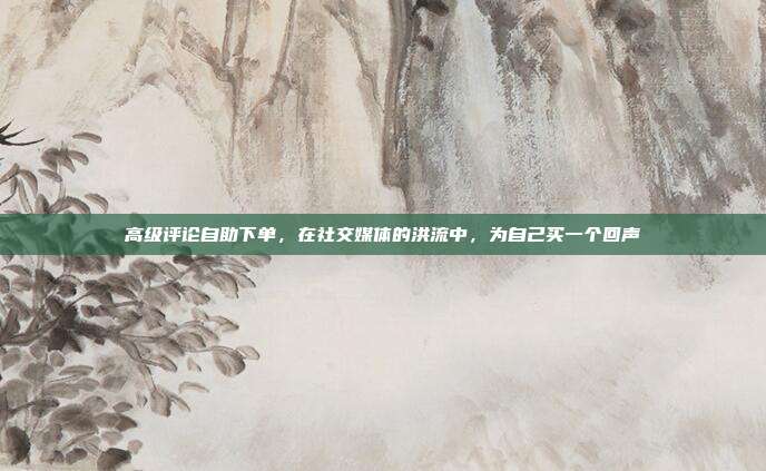 高级评论自助下单,在社交媒体的洪流中,为自己买一个回声