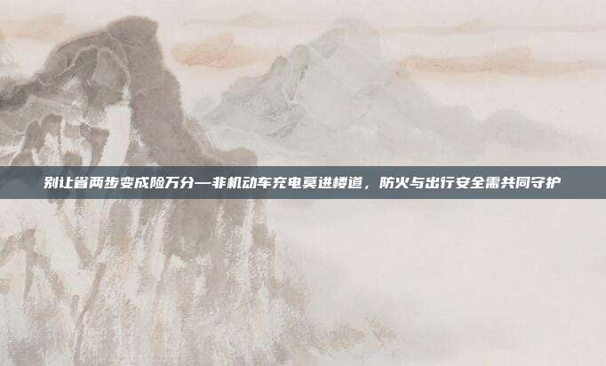 别让省两步变成险万分—非机动车充电莫进楼道,防火与出行安全需共同守护