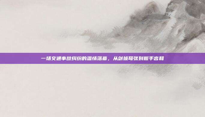 一场交通事故纠纷的温情落幕,从剑拔弩张到握手言和