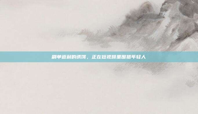 刷单返利的诱饵,正在短视频里围猎年轻人