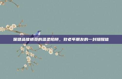 保健品推销员的温柔陷阱,致老年朋友的一封提醒信
