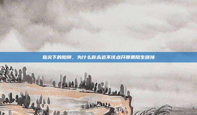 指尖下的陷阱,为什么你永远不该点开那条陌生链接