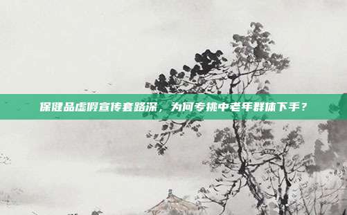 保健品虚假宣传套路深，为何专挑中老年群体下手？
