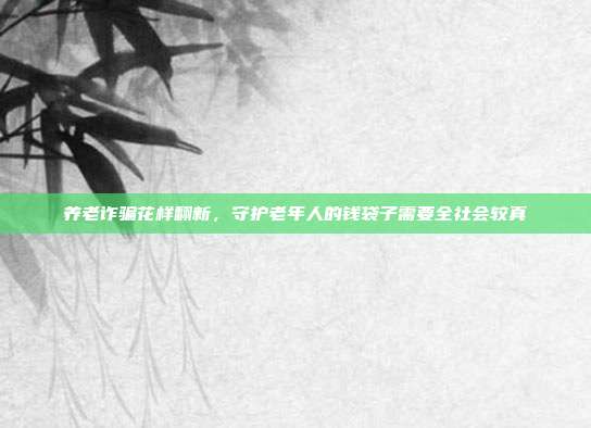 养老诈骗花样翻新,守护老年人的钱袋子需要全社会较真